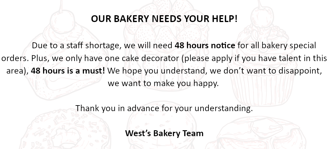Due to a staff shortage, we will need 48 hours notice for all bakery special orders. Plus, we only have one cake decorator (please apply if you have talent in this area), 48 hours is a must! We hope you understand, we don’t want to disappoint, we want to make you happy. Thank you in advance for your understanding.