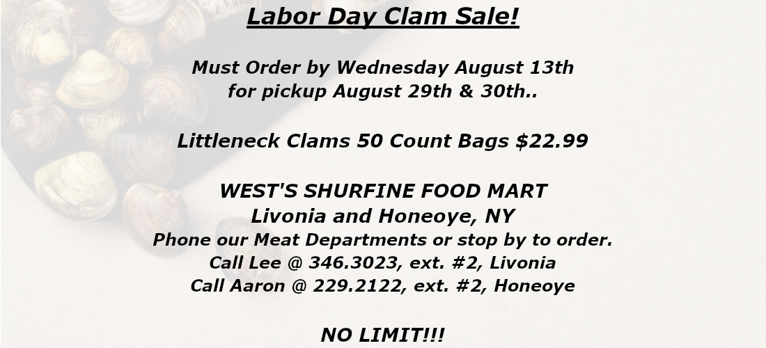 Labor Day Clam Sale Must Order by Wednesday August 13th for pickup August 29th & 30th . Littleneck Clams 50 Count Bags $22.99 WEST'S SHURFINE FOOD MART Livonia and Honeoye, NY Phone our Meat Departments or stop by to order. Call Lee @ 346.3023, ext. #2, Livonia Call Aaron @ 229.2122, ext. #2, Honeoye